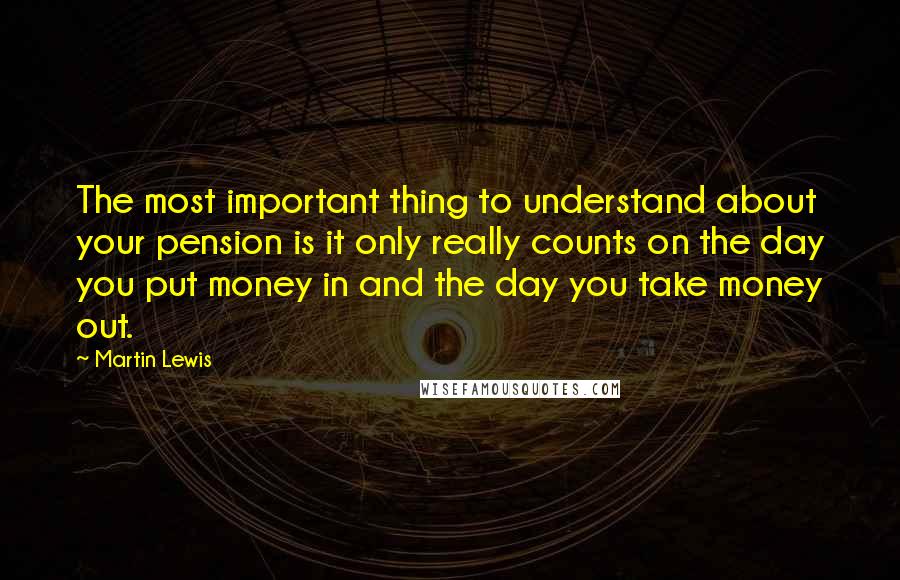 Martin Lewis Quotes: The most important thing to understand about your pension is it only really counts on the day you put money in and the day you take money out.