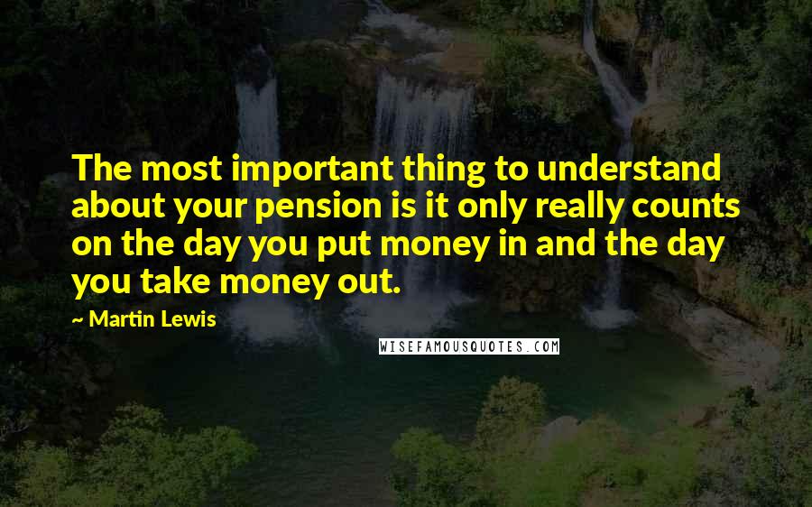 Martin Lewis Quotes: The most important thing to understand about your pension is it only really counts on the day you put money in and the day you take money out.