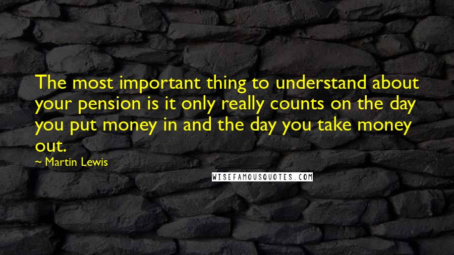 Martin Lewis Quotes: The most important thing to understand about your pension is it only really counts on the day you put money in and the day you take money out.