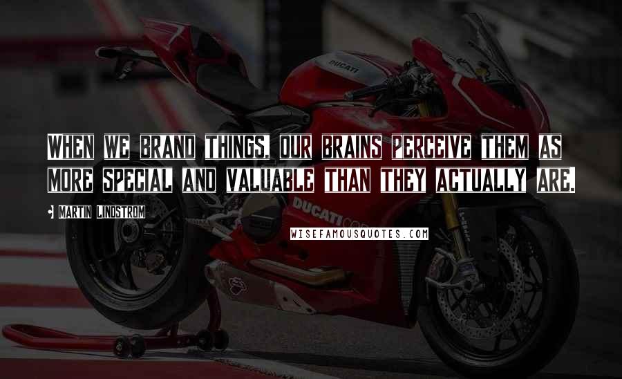 Martin Lindstrom Quotes: When we brand things, our brains perceive them as more special and valuable than they actually are.