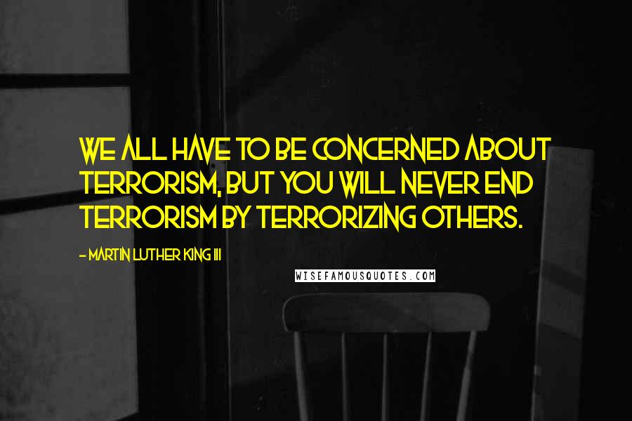 Martin Luther King III Quotes: We all have to be concerned about terrorism, but you will never end terrorism by terrorizing others.