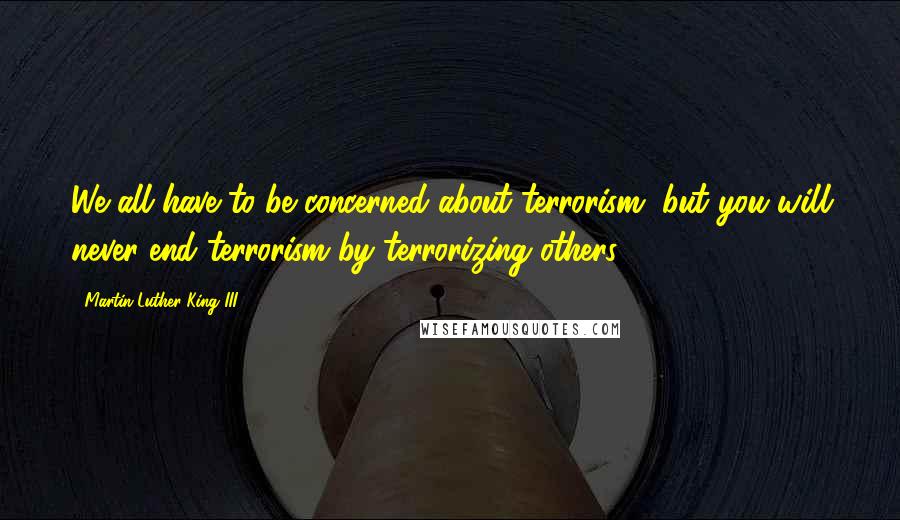 Martin Luther King III Quotes: We all have to be concerned about terrorism, but you will never end terrorism by terrorizing others.