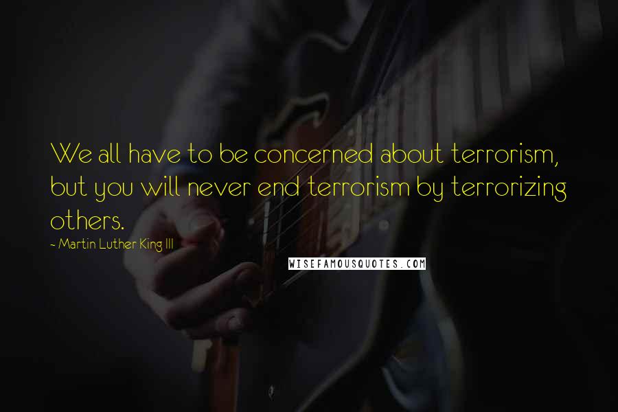 Martin Luther King III Quotes: We all have to be concerned about terrorism, but you will never end terrorism by terrorizing others.