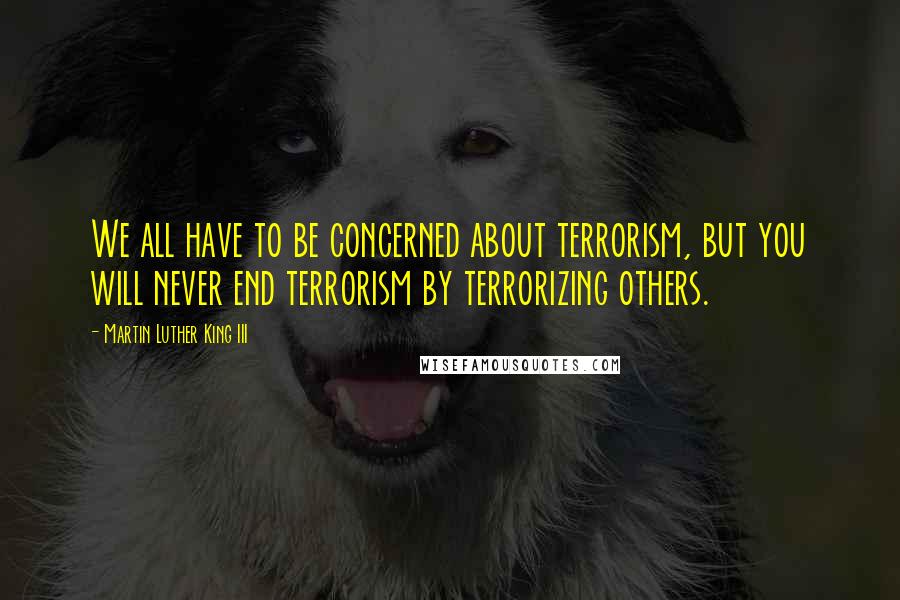 Martin Luther King III Quotes: We all have to be concerned about terrorism, but you will never end terrorism by terrorizing others.