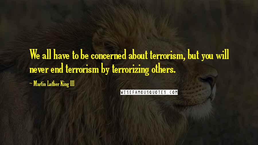 Martin Luther King III Quotes: We all have to be concerned about terrorism, but you will never end terrorism by terrorizing others.