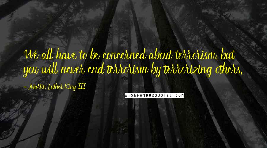 Martin Luther King III Quotes: We all have to be concerned about terrorism, but you will never end terrorism by terrorizing others.