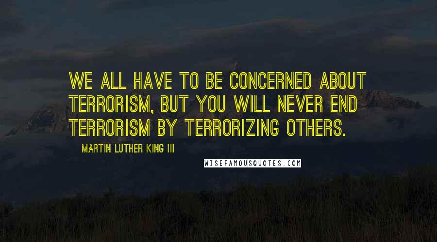 Martin Luther King III Quotes: We all have to be concerned about terrorism, but you will never end terrorism by terrorizing others.