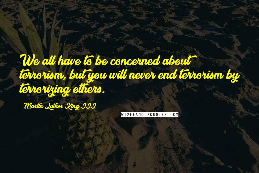 Martin Luther King III Quotes: We all have to be concerned about terrorism, but you will never end terrorism by terrorizing others.