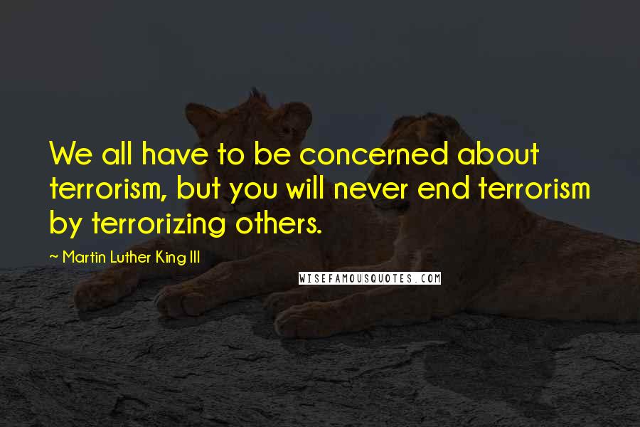 Martin Luther King III Quotes: We all have to be concerned about terrorism, but you will never end terrorism by terrorizing others.