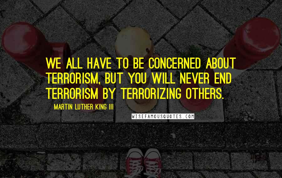 Martin Luther King III Quotes: We all have to be concerned about terrorism, but you will never end terrorism by terrorizing others.