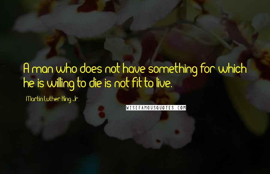 Martin Luther King Jr. Quotes: A man who does not have something for which he is willing to die is not fit to live.