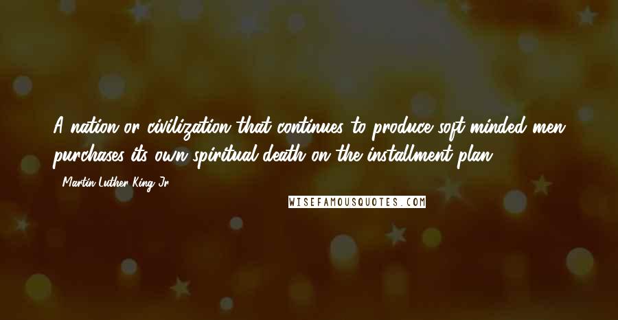 Martin Luther King Jr. Quotes: A nation or civilization that continues to produce soft-minded men purchases its own spiritual death on the installment plan.