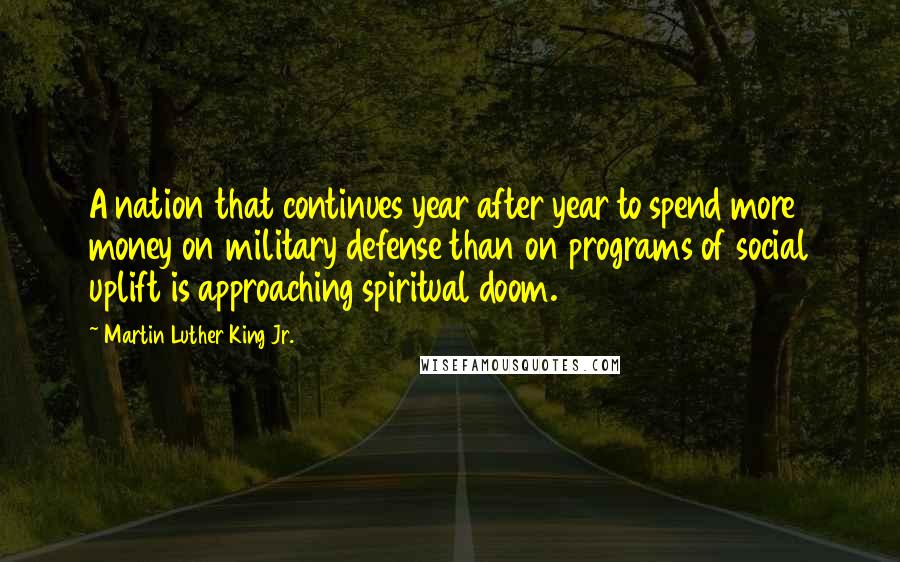 Martin Luther King Jr. Quotes: A nation that continues year after year to spend more money on military defense than on programs of social uplift is approaching spiritual doom.