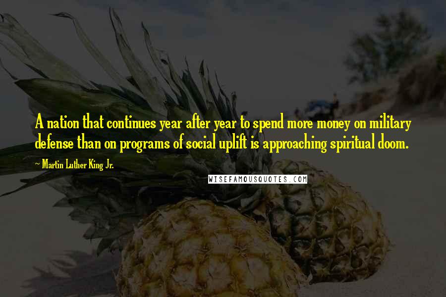 Martin Luther King Jr. Quotes: A nation that continues year after year to spend more money on military defense than on programs of social uplift is approaching spiritual doom.