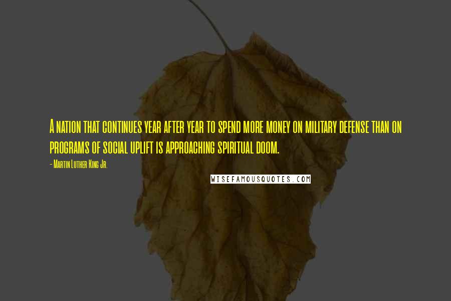 Martin Luther King Jr. Quotes: A nation that continues year after year to spend more money on military defense than on programs of social uplift is approaching spiritual doom.