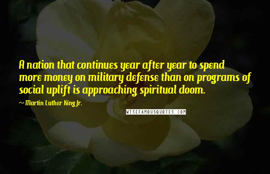 Martin Luther King Jr. Quotes: A nation that continues year after year to spend more money on military defense than on programs of social uplift is approaching spiritual doom.