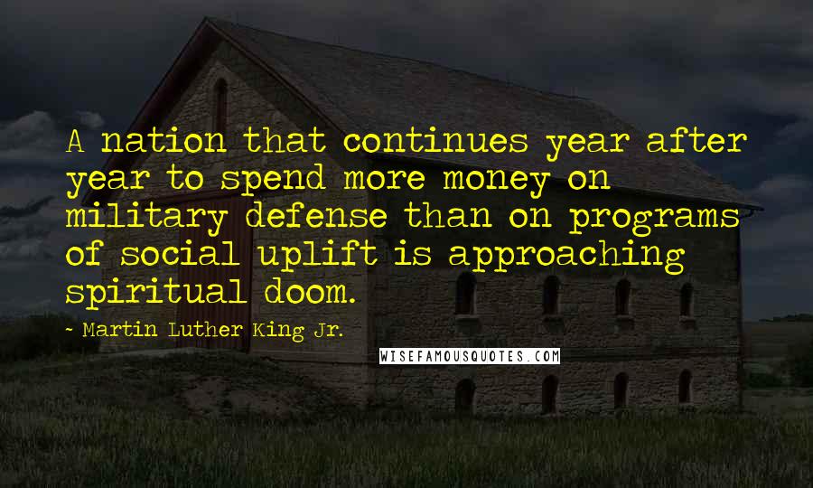 Martin Luther King Jr. Quotes: A nation that continues year after year to spend more money on military defense than on programs of social uplift is approaching spiritual doom.