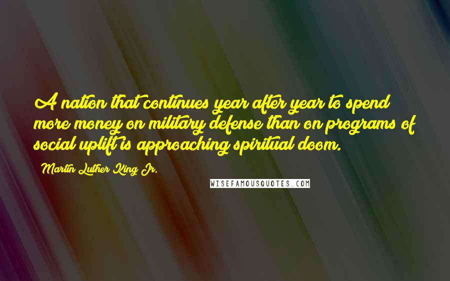 Martin Luther King Jr. Quotes: A nation that continues year after year to spend more money on military defense than on programs of social uplift is approaching spiritual doom.