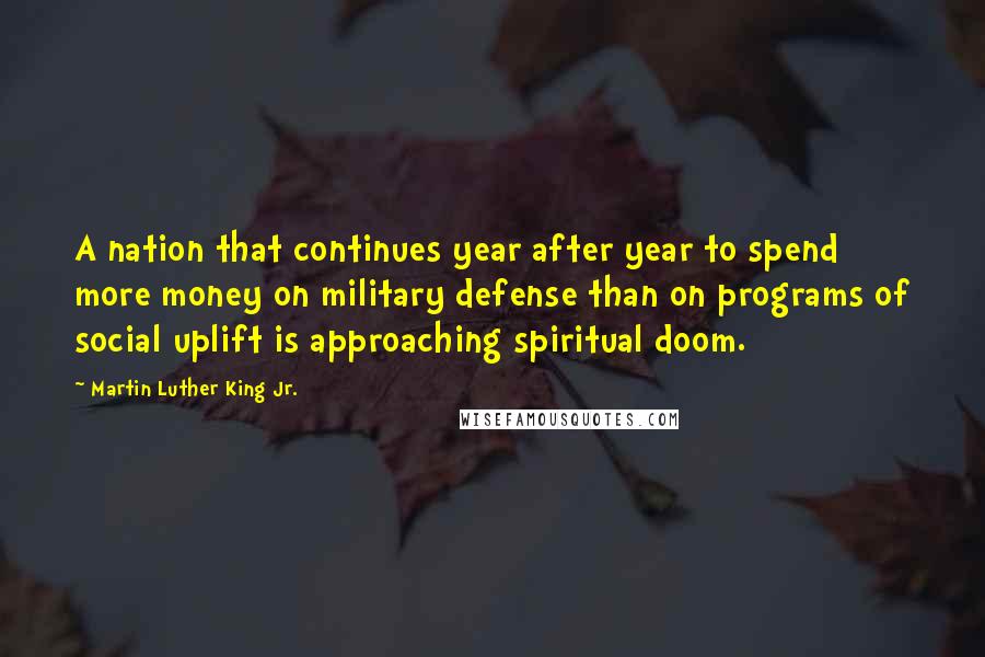 Martin Luther King Jr. Quotes: A nation that continues year after year to spend more money on military defense than on programs of social uplift is approaching spiritual doom.