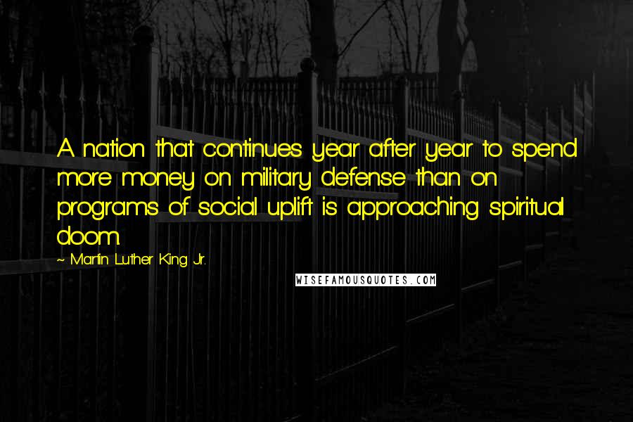 Martin Luther King Jr. Quotes: A nation that continues year after year to spend more money on military defense than on programs of social uplift is approaching spiritual doom.