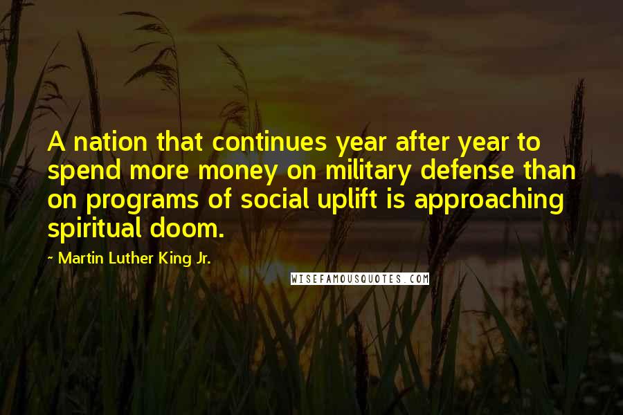 Martin Luther King Jr. Quotes: A nation that continues year after year to spend more money on military defense than on programs of social uplift is approaching spiritual doom.