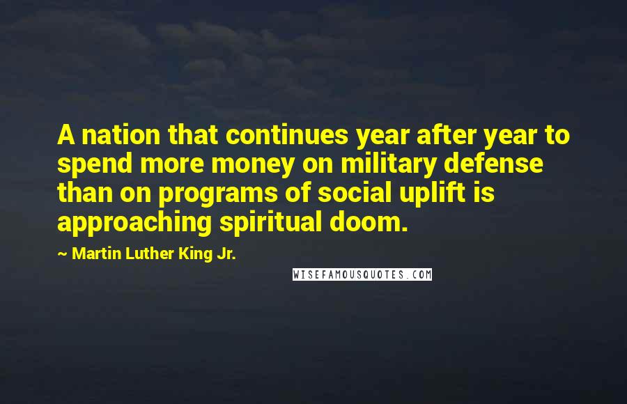 Martin Luther King Jr. Quotes: A nation that continues year after year to spend more money on military defense than on programs of social uplift is approaching spiritual doom.