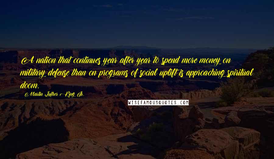 Martin Luther King Jr. Quotes: A nation that continues year after year to spend more money on military defense than on programs of social uplift is approaching spiritual doom.