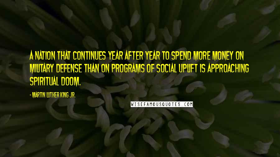 Martin Luther King Jr. Quotes: A nation that continues year after year to spend more money on military defense than on programs of social uplift is approaching spiritual doom.