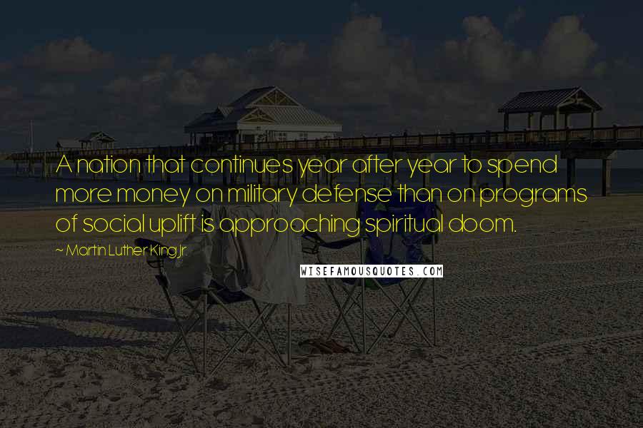 Martin Luther King Jr. Quotes: A nation that continues year after year to spend more money on military defense than on programs of social uplift is approaching spiritual doom.