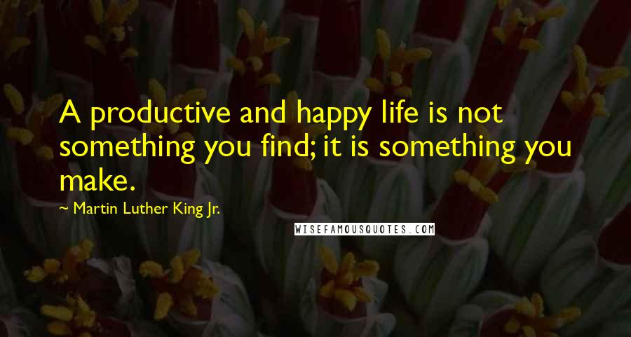 Martin Luther King Jr. Quotes: A productive and happy life is not something you find; it is something you make.