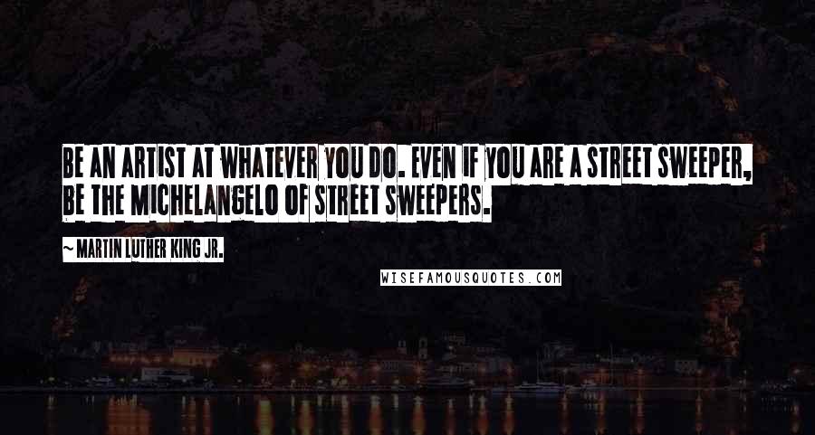 Martin Luther King Jr. Quotes: Be an artist at whatever you do. Even if you are a street sweeper, be the Michelangelo of street sweepers.