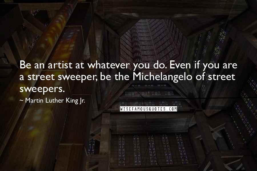Martin Luther King Jr. Quotes: Be an artist at whatever you do. Even if you are a street sweeper, be the Michelangelo of street sweepers.