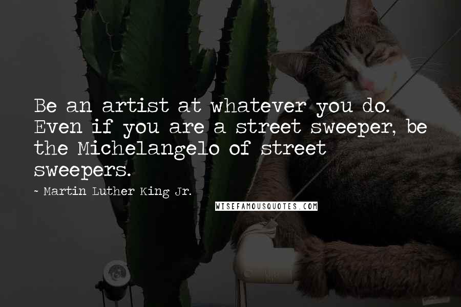 Martin Luther King Jr. Quotes: Be an artist at whatever you do. Even if you are a street sweeper, be the Michelangelo of street sweepers.