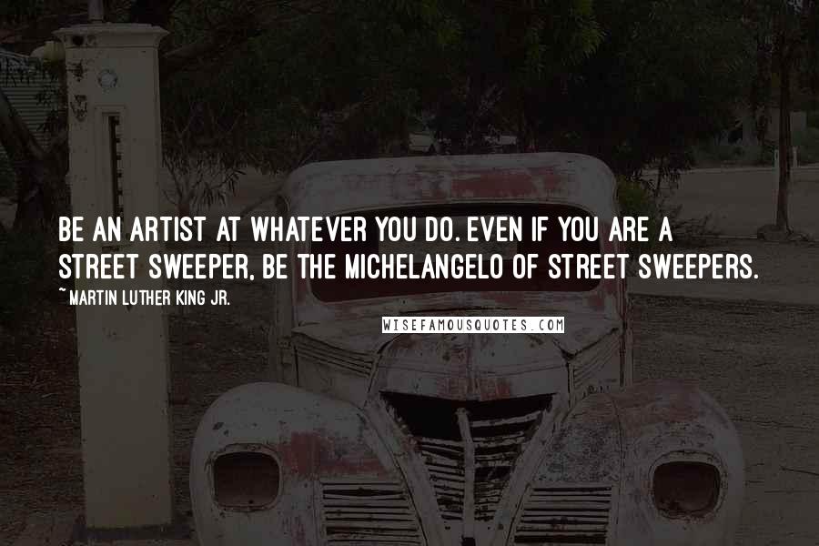 Martin Luther King Jr. Quotes: Be an artist at whatever you do. Even if you are a street sweeper, be the Michelangelo of street sweepers.