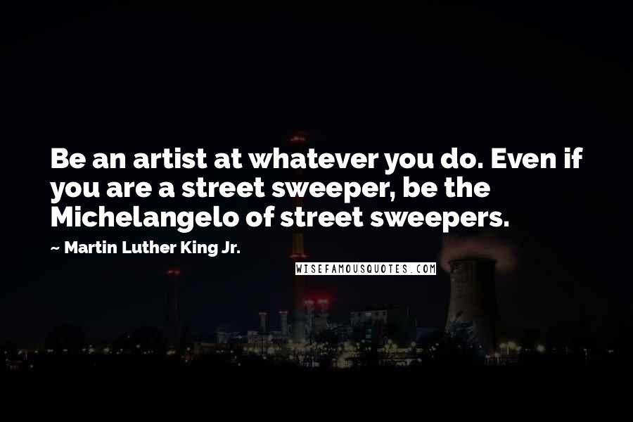 Martin Luther King Jr. Quotes: Be an artist at whatever you do. Even if you are a street sweeper, be the Michelangelo of street sweepers.