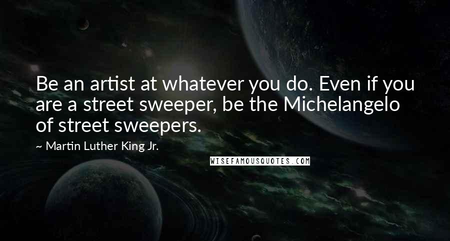 Martin Luther King Jr. Quotes: Be an artist at whatever you do. Even if you are a street sweeper, be the Michelangelo of street sweepers.