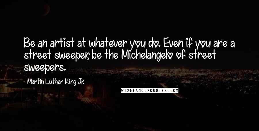 Martin Luther King Jr. Quotes: Be an artist at whatever you do. Even if you are a street sweeper, be the Michelangelo of street sweepers.