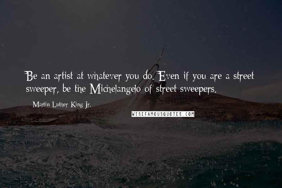 Martin Luther King Jr. Quotes: Be an artist at whatever you do. Even if you are a street sweeper, be the Michelangelo of street sweepers.