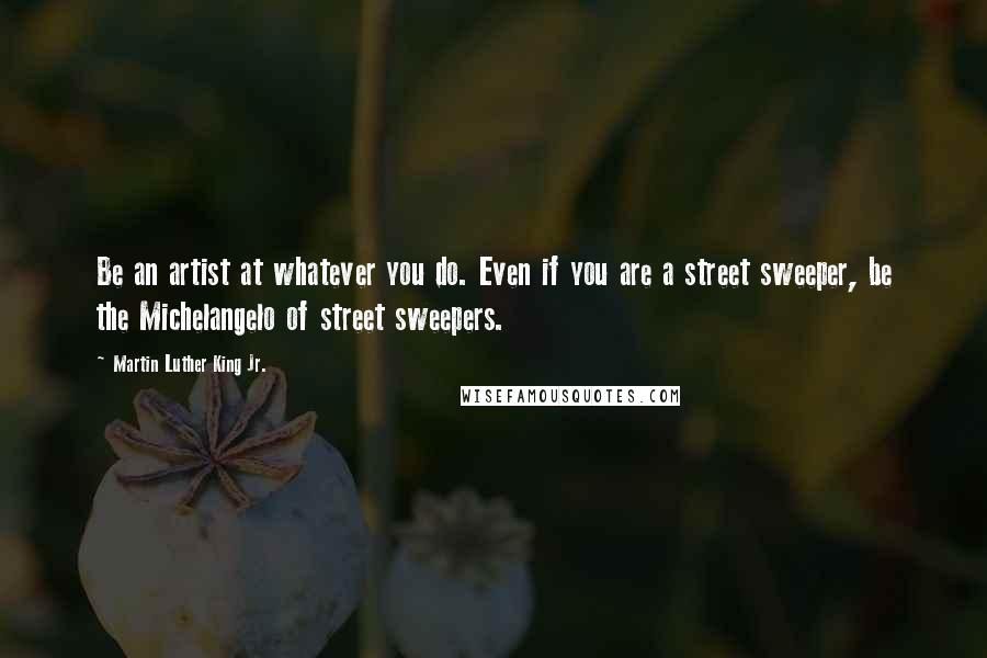 Martin Luther King Jr. Quotes: Be an artist at whatever you do. Even if you are a street sweeper, be the Michelangelo of street sweepers.