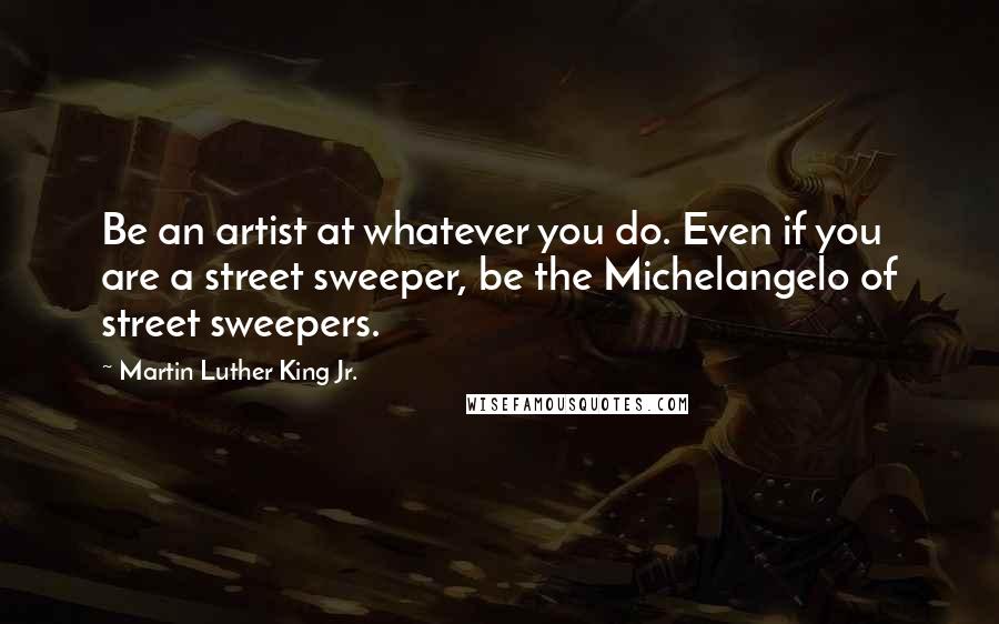 Martin Luther King Jr. Quotes: Be an artist at whatever you do. Even if you are a street sweeper, be the Michelangelo of street sweepers.