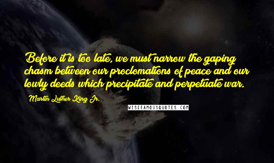 Martin Luther King Jr. Quotes: Before it is too late, we must narrow the gaping chasm between our proclomations of peace and our lowly deeds which precipitate and perpetuate war.