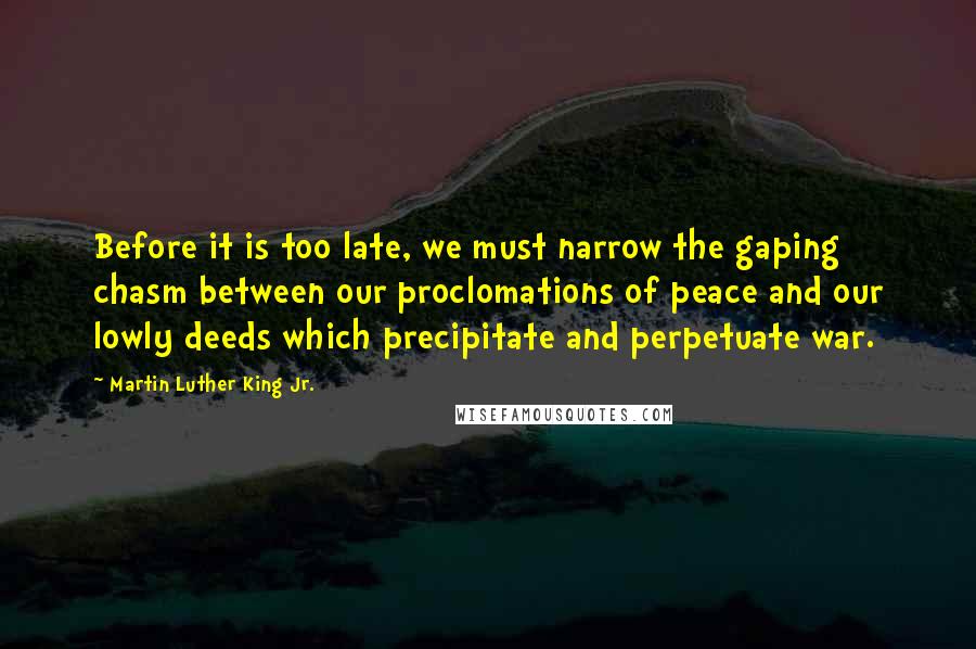 Martin Luther King Jr. Quotes: Before it is too late, we must narrow the gaping chasm between our proclomations of peace and our lowly deeds which precipitate and perpetuate war.