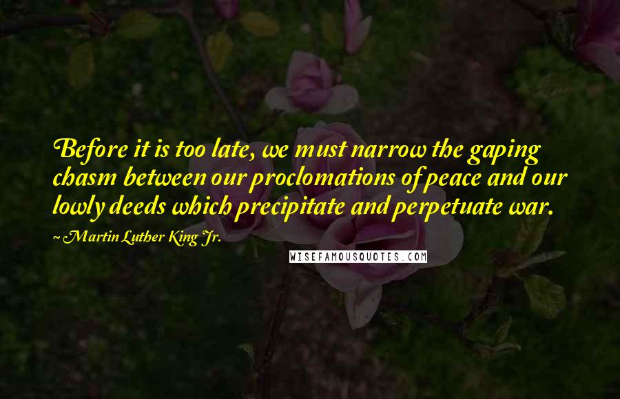 Martin Luther King Jr. Quotes: Before it is too late, we must narrow the gaping chasm between our proclomations of peace and our lowly deeds which precipitate and perpetuate war.