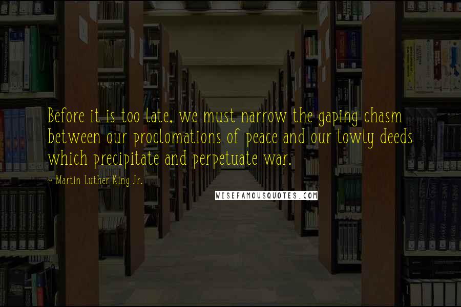 Martin Luther King Jr. Quotes: Before it is too late, we must narrow the gaping chasm between our proclomations of peace and our lowly deeds which precipitate and perpetuate war.