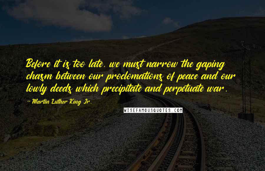 Martin Luther King Jr. Quotes: Before it is too late, we must narrow the gaping chasm between our proclomations of peace and our lowly deeds which precipitate and perpetuate war.