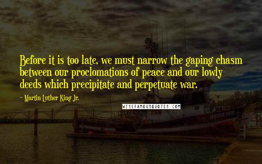 Martin Luther King Jr. Quotes: Before it is too late, we must narrow the gaping chasm between our proclomations of peace and our lowly deeds which precipitate and perpetuate war.