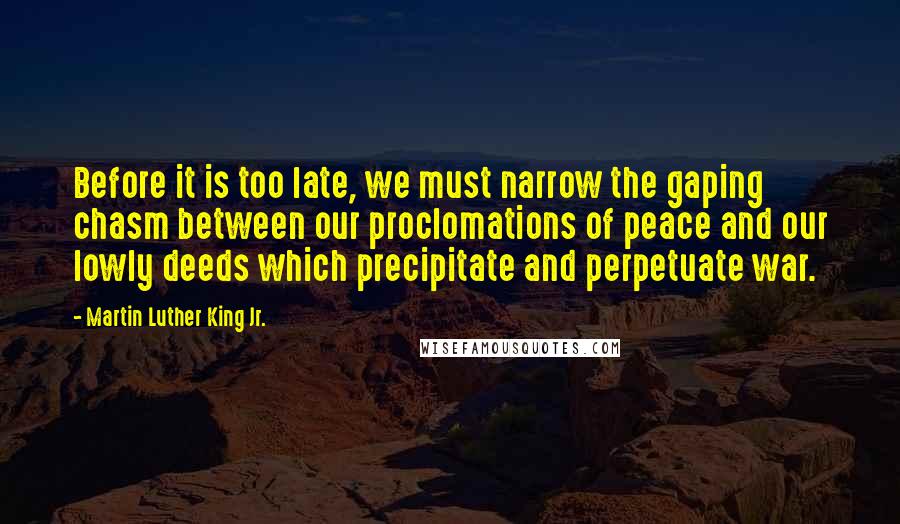 Martin Luther King Jr. Quotes: Before it is too late, we must narrow the gaping chasm between our proclomations of peace and our lowly deeds which precipitate and perpetuate war.