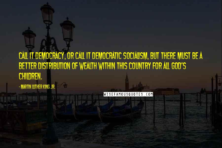 Martin Luther King Jr. Quotes: Call it democracy, or call it democratic socialism, but there must be a better distribution of wealth within this country for all God's children.