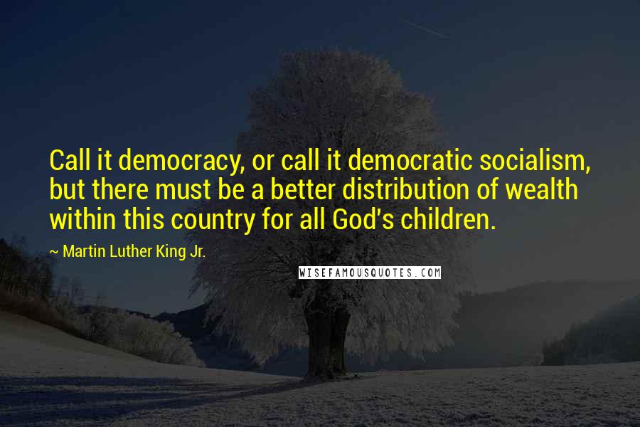 Martin Luther King Jr. Quotes: Call it democracy, or call it democratic socialism, but there must be a better distribution of wealth within this country for all God's children.