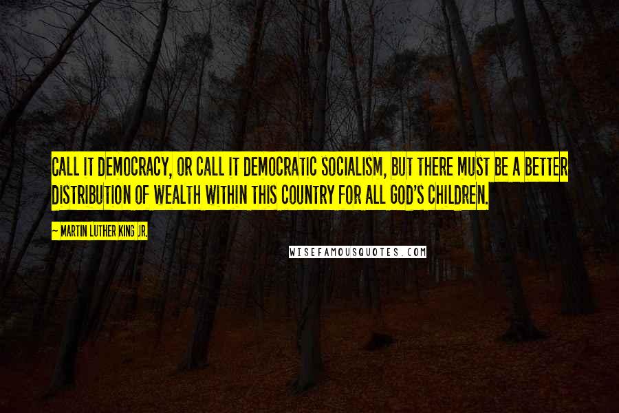 Martin Luther King Jr. Quotes: Call it democracy, or call it democratic socialism, but there must be a better distribution of wealth within this country for all God's children.